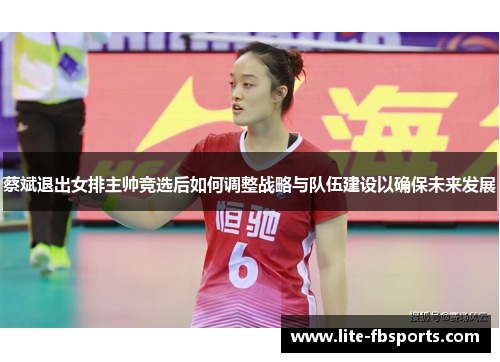 蔡斌退出女排主帅竞选后如何调整战略与队伍建设以确保未来发展