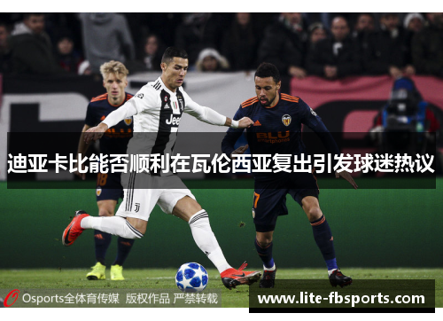 迪亚卡比能否顺利在瓦伦西亚复出引发球迷热议 迪亚卡比能否顺利在瓦伦西亚复出引发球迷热议