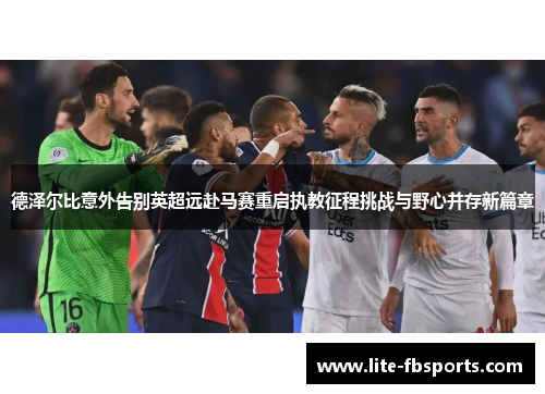 德泽尔比意外告别英超远赴马赛重启执教征程挑战与野心并存新篇章 德泽尔比意外告别英超远赴马赛重启执教征程挑战与野心并存新篇章