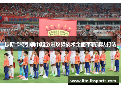 穆斯卡特引领中超激进攻势战术全面革新球队打法